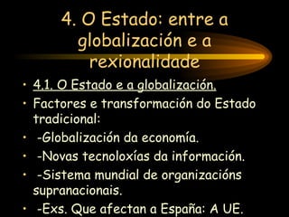 4. O Estado: entre a globalización e a rexionalidade 4.1. O Estado e a globalización. Factores e transformación do Estado tradicional: -Globalización da economía. -Novas tecnoloxías da información. -Sistema mundial de organizacións supranacionais. -Exs. Que afectan a España: A UE. 