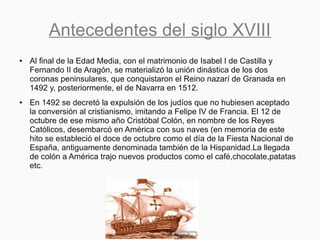 Antecedentes del siglo XVIII
● Al final de la Edad Media, con el matrimonio de Isabel I de Castilla y
Fernando II de Aragón, se materializó la unión dinástica de los dos
coronas peninsulares, que conquistaron el Reino nazarí de Granada en
1492 y, posteriormente, el de Navarra en 1512.
● En 1492 se decretó la expulsión de los judíos que no hubiesen aceptado
la conversión al cristianismo, imitando a Felipe IV de Francia. El 12 de
octubre de ese mismo año Cristóbal Colón, en nombre de los Reyes
Católicos, desembarcó en América con sus naves (en memoria de este
hito se estableció el doce de octubre como el día de la Fiesta Nacional de
España, antiguamente denominada también de la Hispanidad.La llegada
de colón a América trajo nuevos productos como el café,chocolate,patatas
etc.
 