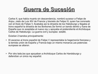 Guerra de SucesiónGuerra de Sucesión
Carlos II, que había muerto sin descendencia, nombró sucesor a Felipe de
Anjou ,nieto de Luis XIV de Francia y bisnieto de Felipe IV, quien fue coronado
con el título de Felipe V. Acababa así la dinastía de los Habsburgo y llegaba al
trono español la dinastía de los Borbones.Se formó un bando dentro y fuera de
España que no aceptaba al nuevo rey y apoyaba al pretendiente el Archiduque
Carlos de Habsburgo. La guerra civil y europea estalló.
Existían 2 bandos principalmente:
● El ascenso al trono español de Felipe V representaba la hegemonía francesa y
la temida unión de España y Francia bajo un mismo monarca.Las potencias
europeas se aliaron.
●
Por otro lado,los que apoyaban a Archiduque Carlos de Handsburgo y
defendían un único rey español.
 