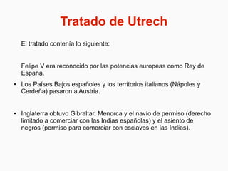 Tratado de Utrech
El tratado contenía lo siguiente:
Felipe V era reconocido por las potencias europeas como Rey de
España.
● Los Países Bajos españoles y los territorios italianos (Nápoles y
Cerdeña) pasaron a Austria.
● Inglaterra obtuvo Gibraltar, Menorca y el navío de permiso (derecho
limitado a comerciar con las Indias españolas) y el asiento de
negros (permiso para comerciar con esclavos en las Indias).
 