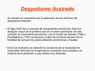 Despotismo ilustrado
Su reinado se caracterizó por la aplicación de las reformas del
despotismo ilustrado:
● El siglo XVIII fue un período de recuperación económica. Esta fue
desigual, mayor en la periferia que en el centro peninsular. En ese
contexto de crecimiento económico, con el Conde de Aranda (1769) y
Floridablanca (1787) se llevaron a cabo los primeros censos con la
finalidad de conocer las potencialidades económicas y fiscales.
● Entre los ilustrados se extendió la conciencia de la necesidad de
emprender reformas en la agricultura, ocupación que ocupaba a la
mayoría de la población y que estaba muy atrasada.
 