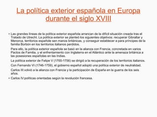 La política exterior española en Europa
durante el siglo XVIII
●
Las grandes líneas de la política exterior española arrancan de la difícil situación creada tras el
Tratado de Utrecht. La política exterior se planteó los siguientes objetivos: recuperar Gibraltar y
Menorca, territorios españole sen manos británicas, y conseguir establecer a para príncipes de la
familia Borbón en los territorios italianos perdidos.
Para ello, la política exterior española se basó en la alianza con Francia, concretada en varios
Pactos de Familia, y el enfrentamiento con Inglaterra en el Atlántico ante la amenaza británica a
las posesiones españolas en las Indias.
La política exterior de Felipe V (1700-1756) se dirigió a la recuperación de los territorios italianos.
Con Fernando VI (1746-1759), el gobierno español adoptó una política exterior de neutralidad.
Carlos III:volvió a la alianza con Francia y la participación de España en la guerra de los seis
años.
● Carlos IV:políticas orientadas según la revolución francesa.
 