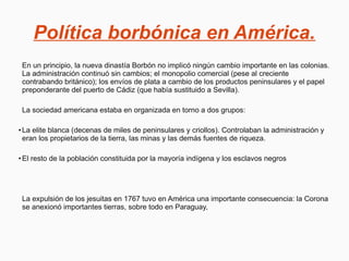 Política borbónica en América.
En un principio, la nueva dinastía Borbón no implicó ningún cambio importante en las colonias.
La administración continuó sin cambios; el monopolio comercial (pese al creciente
contrabando británico); los envíos de plata a cambio de los productos peninsulares y el papel
preponderante del puerto de Cádiz (que había sustituido a Sevilla).
La sociedad americana estaba en organizada en torno a dos grupos:
●
La elite blanca (decenas de miles de peninsulares y criollos). Controlaban la administración y
eran los propietarios de la tierra, las minas y las demás fuentes de riqueza.
●
El resto de la población constituida por la mayoría indígena y los esclavos negros
La expulsión de los jesuitas en 1767 tuvo en América una importante consecuencia: la Corona
se anexionó importantes tierras, sobre todo en Paraguay,
 
