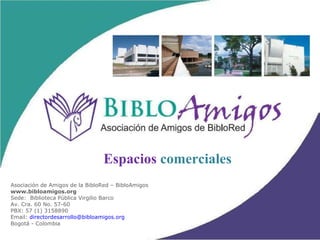 Asociación de Amigos de la BibloRed – BibloAmigos www.bibloamigos.org Sede:  Biblioteca Pública Virgilio Barco Av. Cra. 60 No. 57-60 PBX: 57 (1) 3158890  Email:  [email_address] Bogotá - Colombia Espacios  comerciales 