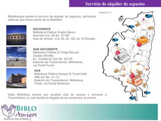 BibloAmigos presta el servicio de alquiler de espacios, alimentos y bebidas en las bibliotecas públicas que hacen parte de la BibloRed.  Servicio de alquiler de espacios OCCIDENTE Biblioteca Pública Virgilio Barco Avenida Cra. 60 No. 57-60 Vias de acceso: Cra 30, Av. 68, Av. El Dorado.  SUR Biblioteca Pública Parque El Tunal Calle 48B sur No. 21-13 Estación de Transmilenio: Biblioteca Tintal, vía Portal Américas SUR OCCIDENTE Biblioteca Pública El Tintal Manuel Zapata Olivella Av. Ciudad de Cali No. 6C-09 Estación de Transmilenio: Biblioteca, vía Portal Tunal Cada biblioteca cuenta con amplias vías de acceso y cercanía a Transmilenio, lo cual facilita la llegada de los asistentes al evento.  