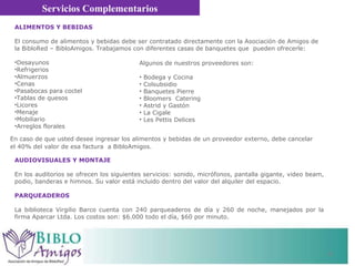 AUDIOVISUALES Y MONTAJE En los auditorios se ofrecen los siguientes servicios: sonido, micrófonos, pantalla gigante, video beam, podio, banderas e himnos. Su valor está incluido dentro del valor del alquiler del espacio.  PARQUEADEROS  La biblioteca Virgilio Barco cuenta con 240 parqueaderos de día y 260 de noche, manejados por la firma Aparcar Ltda. Los costos son: $6.000 todo el día, $60 por minuto.  Servicios Complementarios ALIMENTOS Y BEBIDAS  El consumo de alimentos y bebidas debe ser contratado directamente con la Asociación de Amigos de la BibloRed – BibloAmigos. Trabajamos con diferentes casas de banquetes que  pueden ofrecerle: Desayunos Refrigerios  Almuerzos  Cenas Pasabocas para coctel  Tablas de quesos Licores Menaje Mobiliario Arreglos florales En caso de que usted desee ingresar los alimentos y bebidas de un proveedor externo, debe cancelar el 40% del valor de esa factura  a BibloAmigos.  Algunos de nuestros proveedores son: Bodega y Cocina Colsubsidio  Banquetes Pierre Bloomers  Catering Astrid y Gastón  La Cigale Les Pettis Delices 