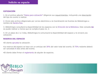 Solicite su espacio COTIZACIÓN  1.  En el archivo adjunto  “Datos para cotización”  diligencie sus  requerimientos , incluyendo una  descripción  del tipo de evento a realizar.  2.  Envíe este archivo diligenciado por correo electrónico a la Coordinación de Eventos de BibloAmigos a nombre de  Sandra Roa .  3. BibloAmigos consultará la disponibilidad de los espacios con la  Dirección de la Biblioteca . Este consulta  no  se puede realizar a menos que se cumpla el paso no. 2. 4. En un plazo de 2 a 3 días, BibloAmigos le comunicará la disponibilidad del espacio y le enviará una cotización.  RESERVA DEL ESPACIO El cliente  aprueba  la cotización.  La reserva del espacio se hace con un  anticipo del  30%  del valor total del evento. El  70%  restante deberá ser cancelado  8  días antes del evento.  El cliente debe firmar el  reglamento  de alquiler de espacios.  