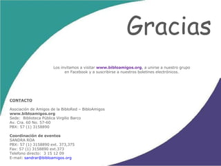 Gracias Los invitamos a visitar  www.bibloamigos.org , a unirse a nuestro grupo en Facebook y a suscribirse a nuestros boletines electrónicos. CONTACTO Asociación de Amigos de la BibloRed – BibloAmigos www.bibloamigos.org Sede:  Biblioteca Pública Virgilio Barco Av. Cra. 60 No. 57-60 PBX: 57 (1) 3158890  Coordinación de eventos SANDRA ROA PBX: 57 (1) 3158890 ext. 373,375 Fax: 57 (1) 3158890 ext.373 Telefono  directo:  3 15 12 09 E-mail:  [email_address] 