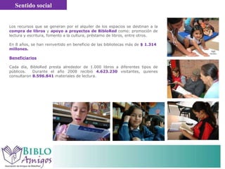 Los recursos que se generan por el alquiler de los espacios se destinan a la  compra de libros  y  apoyo a proyectos de BibloRed  como:  promoción de lectura y escritura, fomento a la cultura, préstamo de libros, entre otros.  En 8 años, se han reinvertido en beneficio de las bibliotecas más de  $   1.314  millones.  Beneficiarios Cada día, BibloRed presta alrededor de 1.000 libros a diferentes tipos de públicos.  Durante el año 2008 recibió  4.623.230   visitantes, quienes consultaron  8.596.841   materiales de lectura. Sentido social 