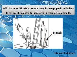 No haber verificado las condiciones de los equipo de soldadura
de oxi-acetileno antes de ingresarlo en el Espacio confinado.
Edward Rodríguez
 