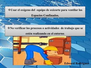 Usar el oxígeno del equipo de oxicorte para ventilar los
Espacios Confinados.
No verificar los procesos o actividades de trabajo que se
estén realizando en el entorno.
Edward Rodríguez
 