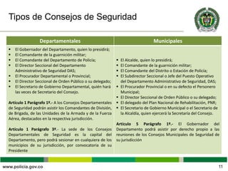 Tipos de Consejos de Seguridad
11
Departamentales Municipales
 El Gobernador del Departamento, quien lo presidirá;
 El Comandante de la guarnición militar;
 El Comandante del Departamento de Policía;
 El Director Seccional del Departamento
Administrativo de Seguridad DAS;
 El Procurador Departamental o Provincial;
 El Director Seccional de Orden Público o su delegado;
 El Secretario de Gobierno Departamental, quién hará
las veces de Secretario del Consejo.
Artículo 1 Parágrafo 1º.- A los Consejos Departamentales
de Seguridad podrán asistir los Comandantes de División,
de Brigada, de las Unidades de la Armada y de la Fuerza
Aérea, destacados en la respectiva jurisdicción.
Artículo 1 Parágrafo 3º.- La sede de los Consejos
Departamentales de Seguridad es la capital del
Departamento, pero podrá sesionar en cualquiera de los
municipios de su jurisdicción, por convocatoria de su
Presidente
 El Alcalde, quien lo presidirá;
 El Comandante de la guarnición militar;
 El Comandante del Distrito o Estación de Policía;
 El Subdirector Seccional o Jefe del Puesto Operativo
del Departamento Administrativo de Seguridad, DAS;
 El Procurador Provincial o en su defecto el Personero
Municipal;
 El Director Seccional de Orden Público o su delegado;
 El delegado del Plan Nacional de Rehabilitación, PNR;
 El Secretario de Gobierno Municipal o el Secretario de
la Alcaldía, quien ejercerá la Secretaría del Consejo.
Artículo 5 Parágrafo 1º.- El Gobernador del
Departamento podrá asistir por derecho propio a las
reuniones de los Consejos Municipales de Seguridad de
su jurisdicción
 