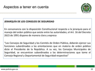 Aspectos a tener en cuenta
JERARQUÍA DE LOS CONSEJOS DE SEGURIDAD
En consonancia con la disposición Constitucional respecto a la jerarquía para el
manejo del orden público que existe entre las autoridades; el Art. 16 del Decreto
2615 de 1991 dispone de manera clara y expresa
“Los Consejos de Seguridad y los Comités de Orden Público, deberán ejercer sus
funciones subordinados a las orientaciones que en materia de orden público
dicte el Presidente de la República. A su vez, los Consejos Municipales de
Seguridad, se encuentran subordinados a las determinaciones que tome el
Consejo Regional y Departamental de Seguridad respectivo”
22
 