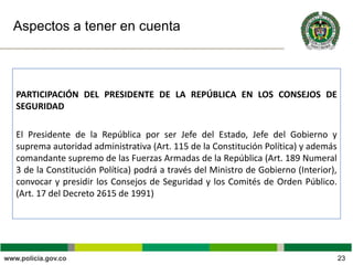 Aspectos a tener en cuenta
PARTICIPACIÓN DEL PRESIDENTE DE LA REPÚBLICA EN LOS CONSEJOS DE
SEGURIDAD
El Presidente de la República por ser Jefe del Estado, Jefe del Gobierno y
suprema autoridad administrativa (Art. 115 de la Constitución Política) y además
comandante supremo de las Fuerzas Armadas de la República (Art. 189 Numeral
3 de la Constitución Política) podrá a través del Ministro de Gobierno (Interior),
convocar y presidir los Consejos de Seguridad y los Comités de Orden Público.
(Art. 17 del Decreto 2615 de 1991)
23
 