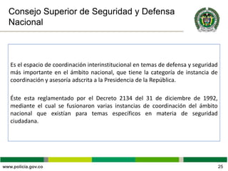 Consejo Superior de Seguridad y Defensa
Nacional
Es el espacio de coordinación interinstitucional en temas de defensa y seguridad
más importante en el ámbito nacional, que tiene la categoría de instancia de
coordinación y asesoría adscrita a la Presidencia de la República.
Éste esta reglamentado por el Decreto 2134 del 31 de diciembre de 1992,
mediante el cual se fusionaron varias instancias de coordinación del ámbito
nacional que existían para temas específicos en materia de seguridad
ciudadana.
25
 
