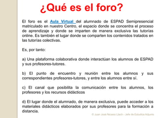 ¿Qué es el foro?
El foro es el Aula Virtual del alumnado de ESPAD Semipresencial
matriculado en nuestro Centro, el espacio donde se concentra el proceso
de aprendizaje y donde se imparten de manera exclusiva las tutorías
online. Es también el lugar donde se comparten los contenidos tratados en
las tutorías colectivas.
Es, por tanto:
a) Una plataforma colaborativa donde interactúan los alumnos de ESPAD
y sus profesores-tutores.
b) El punto de encuentro y reunión entre los alumnos y sus
correspondientes profesores-tutores, y entre los alumnos entre sí.
c) El canal que posibilita la comunicación entre los alumnos, los
profesores y los recursos didácticos
d) El lugar donde el alumnado, de manera exclusiva, puede acceder a los
materiales didácticos elaborados por sus profesores para la formación a
distancia.
© Juan José Nicasio Llach - Jefe de Estudios Adjunto
 