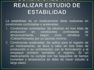 La estabilidad de un medicamento debe realizarse en
condiciones controladas o aceleradas.
1. Condiciones controladas: Se efectúan en tres lotes de
producción en condiciones controladas de
almacenamiento, según zona climática IV
(Cálida/Húmeda) por un periodo mínimo.
2. Condiciones aceleradas: Se aplica para el registro de
un medicamento, se lleva a cabo en tres lotes de
producción o su combinación con la formulación y el
empaque primario sometido a registro. Si un
medicamento no cumple con los requisitos de tiempo
humedad y temperatura se debe de hacer estudio a
largo plazo.
 