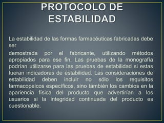 La estabilidad de las formas farmacéuticas fabricadas debe
ser
demostrada por el fabricante, utilizando métodos
apropiados para ese fin. Las pruebas de la monografía
podrían utilizarse para las pruebas de estabilidad si estas
fueran indicadoras de estabilidad. Las consideraciones de
estabilidad deben incluir no sólo los requisitos
farmacopeicos específicos, sino también los cambios en la
apariencia física del producto que advertirían a los
usuarios si la integridad continuada del producto es
cuestionable.
 