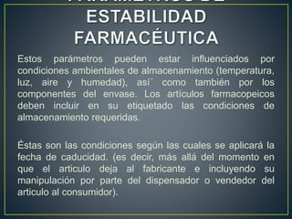 Estos parámetros pueden estar influenciados por
condiciones ambientales de almacenamiento (temperatura,
luz, aire y humedad), así´ como también por los
componentes del envase. Los artículos farmacopeicos
deben incluir en su etiquetado las condiciones de
almacenamiento requeridas.
Éstas son las condiciones según las cuales se aplicará la
fecha de caducidad. (es decir, más allá del momento en
que el articulo deja al fabricante e incluyendo su
manipulación por parte del dispensador o vendedor del
articulo al consumidor).
 