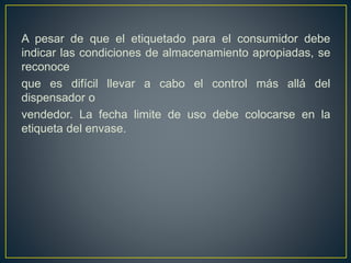 A pesar de que el etiquetado para el consumidor debe
indicar las condiciones de almacenamiento apropiadas, se
reconoce
que es difícil llevar a cabo el control más allá del
dispensador o
vendedor. La fecha limite de uso debe colocarse en la
etiqueta del envase.
 