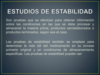 Son pruebas que se efectúan para obtener información
sobre las condiciones en las que se debe procesar y
almacenar la materia prima, productos semielaborados o
productos terminados, según sea el caso.
Las pruebas de estabilidad también se emplean para
determinar la vida útil del medicamento en su envase
primario original y en condiciones de almacenamiento
especificas. Las pruebas de estabilidad pueden ser
 