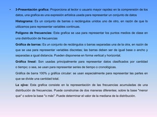 • 3-Presentación grafica: Proporciona al lector o usuario mayor rapidez en la comprensión de los
datos, una grafica es una expresión artística usada para representar un conjunto de datos
Histograma: Es un conjunto de barras o rectángulos unidos uno de otro, en razón de que lo
utilizamos para representar variables continuas.
Polígono de frecuencias: Esta grafica se usa para representar los puntos medios de clase en
una distribución de frecuencias
Gráfica de barras: Es un conjunto de rectángulos o barras separadas una de la otra, en razón de
que se usa para representar variables discretas; las barras deben ser de igual base o ancho y
separadas a igual distancia. Pueden disponerse en forma vertical y horizontal.
Gráfica lineal: Son usadas principalmente para representar datos clasificados por cantidad
o tiempo; o sea, se usan para representar series de tiempo o cronológicas.
Gráfica de barra 100% y gráfica circular: se usan especialmente para representar las partes en
que se divide una cantidad total.
La ojiva: Esta grafica consiste en la representación de las frecuencias acumuladas de una
distribución de frecuencias. Puede construirse de dos maneras diferentes; sobre la base "menor
que" o sobre la base "o más". Puede determinar el valor de la mediana de la distribución.
 