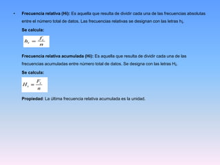 • Frecuencia relativa (Hi): Es aquella que resulta de dividir cada una de las frecuencias absolutas
entre el número total de datos. Las frecuencias relativas se designan con las letras h¡.
Se calcula:
Frecuencia relativa acumulada (Hi): Es aquella que resulta de dividir cada una de las
frecuencias acumuladas entre número total de datos. Se designa con las letras H¡.
Se calcula:
Propiedad: La última frecuencia relativa acumulada es la unidad.
 