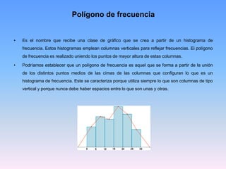 Polígono de frecuencia
• Es el nombre que recibe una clase de gráfico que se crea a partir de un histograma de
frecuencia. Estos histogramas emplean columnas verticales para reflejar frecuencias. El polígono
de frecuencia es realizado uniendo los puntos de mayor altura de estas columnas.
• Podríamos establecer que un polígono de frecuencia es aquel que se forma a partir de la unión
de los distintos puntos medios de las cimas de las columnas que configuran lo que es un
histograma de frecuencia. Este se caracteriza porque utiliza siempre lo que son columnas de tipo
vertical y porque nunca debe haber espacios entre lo que son unas y otras.
 