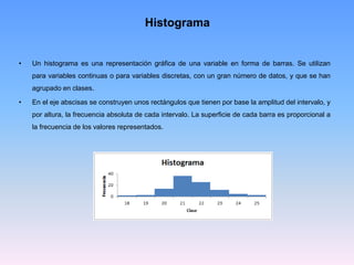 Histograma
• Un histograma es una representación gráfica de una variable en forma de barras. Se utilizan
para variables continuas o para variables discretas, con un gran número de datos, y que se han
agrupado en clases.
• En el eje abscisas se construyen unos rectángulos que tienen por base la amplitud del intervalo, y
por altura, la frecuencia absoluta de cada intervalo. La superficie de cada barra es proporcional a
la frecuencia de los valores representados.
 