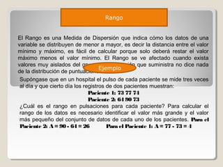 Rango
El Rango es una Medida de Dispersión que indica cómo los datos de una
variable se distribuyen de menor a mayor, es decir la distancia entre el valor
mínimo y máximo, es fácil de calcular porque solo deberá restar el valor
máximo menos el valor mínimo. El Rango se ve afectado cuando exista
valores muy aislados del grupo, la información que suministra no dice nada
de la distribución de puntuaciones
Supóngase que en un hospital el pulso de cada paciente se mide tres veces
al día y que cierto día los registros de dos pacientes muestran:
Paciente 1: 73 77 74
Paciente 2: 64 90 73
¿Cuál es el rango en pulsaciones para cada paciente? Para calcular el
rango de los datos es necesario identificar el valor más grande y el valor
más pequeño del conjunto de datos de cada uno de los pacientes. Para el
Paciente 2: A = 90 - 64 = 26 Para el Paciente 1: A = 77 - 73 = 4
Ejemplo
 