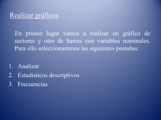 Realizar gráficos
En primer lugar vamos a realizar un gráfico de
sectores y otro de barras con variables nominales.
Para ello seleccionaremos las siguientes pestañas:
1. Analizar
2. Estadísticos descriptivos
3. Frecuencias
 
