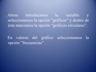 Ahora introducimos la variable y
seleccionamos la opción “gráficos” y dentro de
ésta marcamos la opción “gráficos circulares”.
En valores del gráfico seleccionamos la
opción ”frecuencias”.
 
