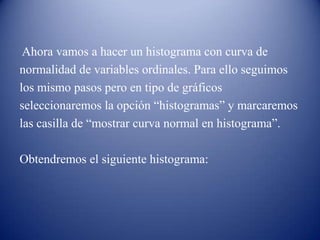 Ahora vamos a hacer un histograma con curva de
normalidad de variables ordinales. Para ello seguimos
los mismo pasos pero en tipo de gráficos
seleccionaremos la opción “histogramas” y marcaremos
las casilla de “mostrar curva normal en histograma”.
Obtendremos el siguiente histograma:
 