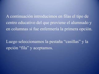 A continuación introducimos en filas el tipo de
centro educativo del que proviene el alumnado y
en columnas si fue enfermería la primera opción.
Luego seleccionamos la pestaña “casillas” y la
opción “fila” y aceptamos.
 