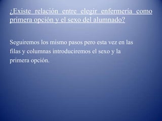 ¿Existe relación entre elegir enfermería como
primera opción y el sexo del alumnado?
Seguiremos los mismo pasos pero esta vez en las
filas y columnas introduciremos el sexo y la
primera opción.
 