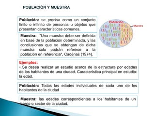 Población: se precisa como un conjunto
finito o infinito de personas u objetos que
presentan características comunes.
Muestra: "Una muestra debe ser definida
en base de la población determinada, y las
conclusiones que se obtengan de dicha
muestra solo podrán referirse a la
población en referencia", Cadenas (1974).
Ejemplos:
• Se desea realizar un estudio acerca de la estructura por edades
de los habitantes de una ciudad. Característica principal en estudio:
la edad.
Muestra: las edades correspondientes a los habitantes de un
barrio o sector de la ciudad.
Población: Todas las edades individuales de cada uno de los
habitantes de la ciudad
POBLACIÓN Y MUESTRA
 