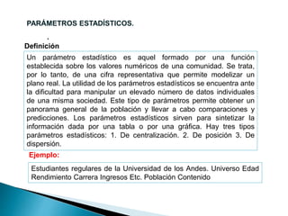 .
PARÁMETROS ESTADÍSTICOS.
Un parámetro estadístico es aquel formado por una función
establecida sobre los valores numéricos de una comunidad. Se trata,
por lo tanto, de una cifra representativa que permite modelizar un
plano real. La utilidad de los parámetros estadísticos se encuentra ante
la dificultad para manipular un elevado número de datos individuales
de una misma sociedad. Este tipo de parámetros permite obtener un
panorama general de la población y llevar a cabo comparaciones y
predicciones. Los parámetros estadísticos sirven para sintetizar la
información dada por una tabla o por una gráfica. Hay tres tipos
parámetros estadísticos: 1. De centralización. 2. De posición 3. De
dispersión.
Definición
Ejemplo:
Estudiantes regulares de la Universidad de los Andes. Universo Edad
Rendimiento Carrera Ingresos Etc. Población Contenido
 