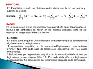 SUMATORIA
Ejemplo:
RAZÓN
Es un cociente en el que el numerador no está incluido en el denominador. A
menudo las cantidades se miden en las mismas unidades, pero no es
esencial. El rango oscila entre 0 e infinito.
 

6
1
6
1
6
1
2
6
1
2
23)23(
kkkk
kkkk
Ejemplos:
En el año 2002, según el Centro Nacional de Epidemiología se declararon los
siguientes casos de legionelosis:
1.Legionelosis adquirida en la comunidad/legionelosis nosocomiales=
372/29= 12,8. Por cada caso de legionelosis nosocomial hay 12,8 casos
comunitarios.
2.Defunciones por legionelosis adquirida en la comunidad/defunciones por
legionelosis nosocomiales= 9/5= 1,8. Por cada defunción por legionelosis
nosocomial hay 1,8 defunciones por legionelosis adquirida en la comunidad.
En Estadística cuando se obtienen varios datos que lleven secuencia y
además se decida.
 