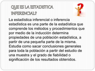La estadística inferencial o inferencia 
estadística es una parte de la estadística que 
comprende los métodos y procedimientos que 
por medio de la inducción determina 
propiedades de una población estadística, a 
partir de una pequeña parte de la misma. 
Estudia como sacar conclusiones generales 
para toda la población a partir del estudio de 
una muestra y el grado de fiabilidad o 
significación de los resultados obtenidos. 
 