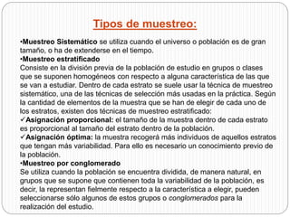 Tipos de muestreo: 
•Muestreo Sistemático se utiliza cuando el universo o población es de gran 
tamaño, o ha de extenderse en el tiempo. 
•Muestreo estratificado 
Consiste en la división previa de la población de estudio en grupos o clases 
que se suponen homogéneos con respecto a alguna característica de las que 
se van a estudiar. Dentro de cada estrato se suele usar la técnica de muestreo 
sistemático, una de las técnicas de selección más usadas en la práctica. Según 
la cantidad de elementos de la muestra que se han de elegir de cada uno de 
los estratos, existen dos técnicas de muestreo estratificado: 
Asignación proporcional: el tamaño de la muestra dentro de cada estrato 
es proporcional al tamaño del estrato dentro de la población. 
Asignación óptima: la muestra recogerá más individuos de aquellos estratos 
que tengan más variabilidad. Para ello es necesario un conocimiento previo de 
la población. 
•Muestreo por conglomerado 
Se utiliza cuando la población se encuentra dividida, de manera natural, en 
grupos que se supone que contienen toda la variabilidad de la población, es 
decir, la representan fielmente respecto a la característica a elegir, pueden 
seleccionarse sólo algunos de estos grupos o conglomerados para la 
realización del estudio. 
 