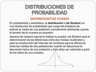 DISTRIBUCIÓN t DE STUDENT 
En probabilidad y estadística, la distribución t (de Student) es 
una distribución de probabilidad que surge del problema de 
estimar la media de una población normalmente distribuida cuando 
el tamaño de la muestra es pequeño. 
Aparece de manera natural al realizar la prueba t de Student para la 
determinación de las diferencias entre dos medias muéstrales y 
para la construcción del intervalo de confianza para la diferencia 
entre las medias de dos poblaciones cuando se desconoce la 
desviación típica de una población y ésta debe ser estimada a partir 
de los datos de una muestra. 
 