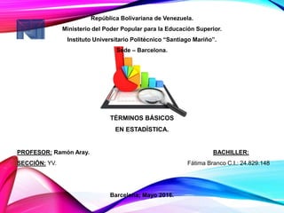 República Bolivariana de Venezuela.
Ministerio del Poder Popular para la Educación Superior.
Instituto Universitario Politécnico “Santiago Mariño”.
Sede – Barcelona.
TÉRMINOS BÁSICOS
EN ESTADÍSTICA.
PROFESOR: Ramón Aray. BACHILLER:
SECCIÓN: YV. Fátima Branco C.I.: 24.829.148
Barcelona; Mayo 2016.
 