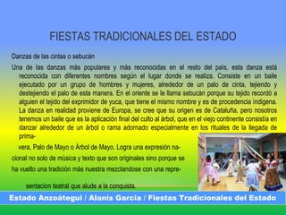 FIESTAS TRADICIONALES DEL ESTADO
Danzas de las cintas o sebucàn
Una de las danzas màs populares y màs reconocidas en el resto del paìs, esta danza está
reconocida con diferentes nombres según el lugar donde se realiza. Consiste en un baile
ejecutado por un grupo de hombres y mujeres, alrededor de un palo de cinta, tejiendo y
destejiendo el palo de esta manera. En el oriente se le llama sebucàn porque su tejido recordó a
alguien el tejido del exprimidor de yuca, que tiene el mismo nombre y es de procedencia ìndigena.
La danza en realidad proviene de Europa, se cree que su origen es de Cataluña, pero nosotros
tenemos un baile que es la aplicaciòn final del culto al àrbol, que en el viejo continente consistìa en
danzar alrededor de un àrbol o rama adornado especialmente en los rituales de la llegada de
prima-
vera, Palo de Mayo o Àrbol de Mayo. Logra una expresión na-
cional no solo de mùsica y texto que son originales sino porque se
ha vuelto una tradiciòn màs nuestra mezclandose con una repre-
sentacion teatral que alude a la conquista.
Estado Anzoátegui / Alanis Garcia / Fiestas Tradicionales del Estado
 