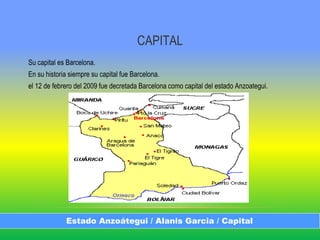 CAPITAL
Su capital es Barcelona.
En su historia siempre su capital fue Barcelona.
el 12 de febrero del 2009 fue decretada Barcelona como capital del estado Anzoategui.
Estado Anzoátegui / Alanis Garcia / Capital
 