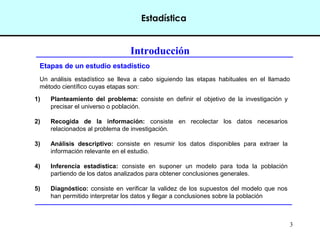 3 
Estadística 
Introducción 
Etapas de un estudio estadístico 
Un análisis estadístico se lleva a cabo siguiendo las etapas habituales en el llamado 
método científico cuyas etapas son: 
1) Planteamiento del problema: consiste en definir el objetivo de la investigación y 
precisar el universo o población. 
2) Recogida de la información: consiste en recolectar los datos necesarios 
relacionados al problema de investigación. 
3) Análisis descriptivo: consiste en resumir los datos disponibles para extraer la 
información relevante en el estudio. 
4) Inferencia estadística: consiste en suponer un modelo para toda la población 
partiendo de los datos analizados para obtener conclusiones generales. 
5) Diagnóstico: consiste en verificar la validez de los supuestos del modelo que nos 
han permitido interpretar los datos y llegar a conclusiones sobre la población 
 