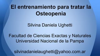 El entrenamiento para tratar la 
Osteopenia 
Silvina Daniela Ughetti 
Facultad de Ciencias Exactas y Naturales 
Universidad Nacional de la Pampa 
silvinadanielaughetti@yahoo.com.ar 
 