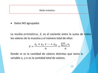 30
• Datos NO agrupados
La 𝑚𝑒𝑑𝑖𝑎 𝑎𝑟𝑖𝑡𝑚é𝑡𝑖𝑐𝑎, ҧ
𝑥, es el cociente entre la suma de todos
los valores de la muestra y el número total de ellos:
Media Aritmética
ҧ
𝑥 =
𝑥1 + 𝑥2 + ⋯ + 𝑥𝑚
𝑛
=
σ𝑖=1
𝑚
𝑥𝑖
𝑛
Donde 𝑚 es la cantidad de valores distintos que toma la
variable 𝑥𝑖 y 𝑛 es la cantidad total de valores.
 
