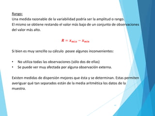 41
Rango:
Una medida razonable de la variabilidad podría ser la amplitud o rango.
El mismo se obtiene restando el valor más bajo de un conjunto de observaciones
del valor más alto.
𝑹 = 𝒙𝒎á𝒙 − 𝒙𝒎í𝒏
Si bien es muy sencillo su cálculo posee algunos inconvenientes:
• No utiliza todas las observaciones (sólo dos de ellas)
• Se puede ver muy afectada por alguna observación externa.
Existen medidas de dispersión mejores que ésta y se determinan. Estas permiten
averiguar qué tan separados están de la media aritmética los datos de la
muestra.
 