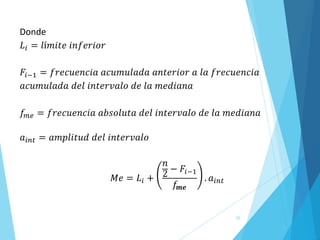 55
Donde
𝐿𝑖 = 𝑙í𝑚𝑖𝑡𝑒 𝑖𝑛𝑓𝑒𝑟𝑖𝑜𝑟
𝐹𝑖−1 = 𝑓𝑟𝑒𝑐𝑢𝑒𝑛𝑐𝑖𝑎 𝑎𝑐𝑢𝑚𝑢𝑙𝑎𝑑𝑎 𝑎𝑛𝑡𝑒𝑟𝑖𝑜𝑟 𝑎 𝑙𝑎 𝑓𝑟𝑒𝑐𝑢𝑒𝑛𝑐𝑖𝑎
𝑎𝑐𝑢𝑚𝑢𝑙𝑎𝑑𝑎 𝑑𝑒𝑙 𝑖𝑛𝑡𝑒𝑟𝑣𝑎𝑙𝑜 𝑑𝑒 𝑙𝑎 𝑚𝑒𝑑𝑖𝑎𝑛𝑎
𝑓𝑚𝑒 = 𝑓𝑟𝑒𝑐𝑢𝑒𝑛𝑐𝑖𝑎 𝑎𝑏𝑠𝑜𝑙𝑢𝑡𝑎 𝑑𝑒𝑙 𝑖𝑛𝑡𝑒𝑟𝑣𝑎𝑙𝑜 𝑑𝑒 𝑙𝑎 𝑚𝑒𝑑𝑖𝑎𝑛𝑎
𝑎𝑖𝑛𝑡 = 𝑎𝑚𝑝𝑙𝑖𝑡𝑢𝑑 𝑑𝑒𝑙 𝑖𝑛𝑡𝑒𝑟𝑣𝑎𝑙𝑜
𝑀𝑒 = 𝐿𝑖 +
𝑛
2 − 𝐹𝑖−1
𝑓𝒎𝒆
. 𝑎𝑖𝑛𝑡
 