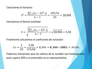 68
Calculamos la Varianza
𝑆2
=
σ𝑖=1
𝑛
𝑥𝑖 − ҧ
𝑥 2
. 𝑓𝑖
𝑛 − 1
=
693,76
24
= 28,90෠
6
Calculamos el Desvío estándar
𝑆 =
σ𝑖=1
𝑛
𝑥𝑖 − ҧ
𝑥 2. 𝑓𝑖
𝑛 − 1
= 28,90෠
6 = 5,38
Finalmente calculamos el coeficiente de variación:
𝐶𝑣 =
𝑆
ҧ
𝑥
=
5,38
15,64
= 0,344 → 𝟎, 𝟑𝟒𝟒 ∗ 𝟏𝟎𝟎% = 34,4%
Podemos interpretar que los valores de la variable son heterogéneos,
pues supera 20% o el promedio no es representativo.
 